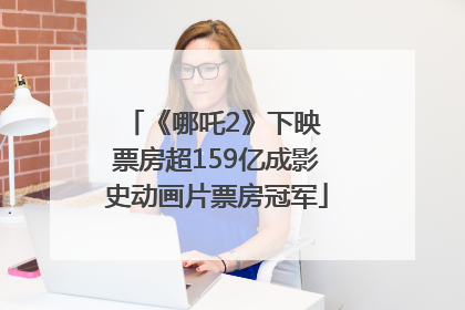 《哪吒2》下映 票房超159亿成影史动画片票房冠军