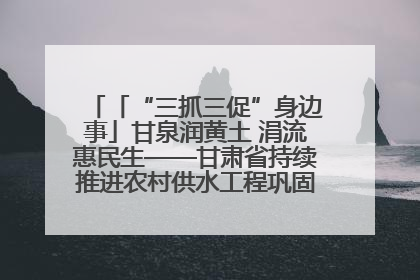「“三抓三促”身边事」甘泉润黄土 涓流惠民生——甘肃省持续推进农村供水工程巩固提升项目建设