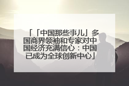 「中国那些事儿」多国商界领袖和专家对中国经济充满信心：中国已成为全球创新中心