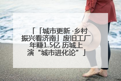 「城市更新 ·乡村振兴看济南」废旧工厂年赚1.5亿 历城上演“城市进化论”