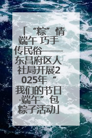 “粽”情端午 巧手传民俗——东昌府区人社局开展2025年“我们的节日·端午”包粽子活动