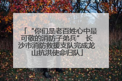 “你们是老百姓心中最可敬的消防子弟兵” 长沙市消防救援支队完成龙山抗洪使命归队