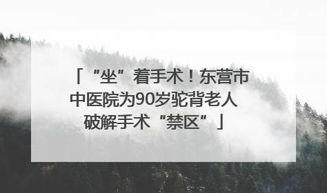 “坐”着手术！东营市中医院为90岁驼背老人破解手术“禁区”