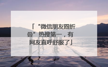 “微信朋友圈折叠”热搜第一，有网友直呼舒服了
