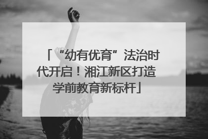 “幼有优育”法治时代开启！湘江新区打造学前教育新标杆