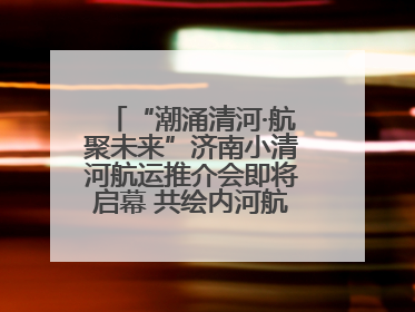 “潮涌清河·航聚未来”济南小清河航运推介会即将启幕 共绘内河航运发展新蓝图