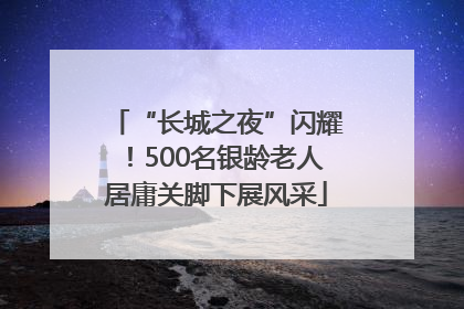“长城之夜”闪耀！500名银龄老人居庸关脚下展风采