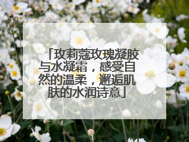 玫莉蔻玫瑰凝胶与水凝霜，感受自然的温柔，邂逅肌肤的水润诗意