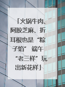 火锅牛肉、阿胶芝麻、折耳根也是“粽子馅” 端午“老三样”玩出新花样