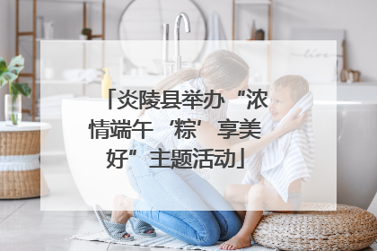 炎陵县举办“浓情端午‘粽’享美好”主题活动