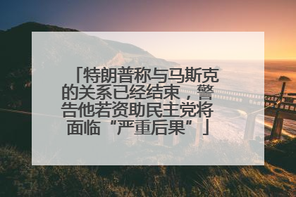 特朗普称与马斯克的关系已经结束，警告他若资助民主党将面临“严重后果”
