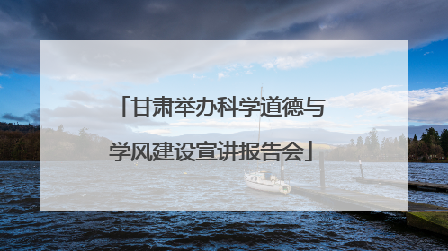 甘肃举办科学道德与学风建设宣讲报告会