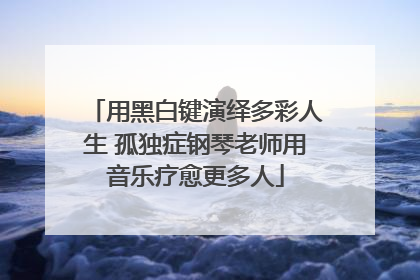用黑白键演绎多彩人生 孤独症钢琴老师用音乐疗愈更多人
