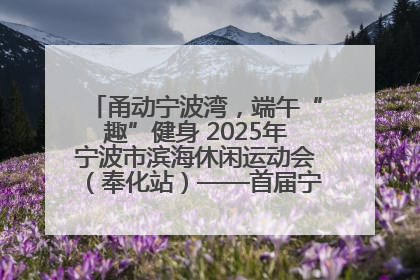 甬动宁波湾，端午“趣”健身 2025年宁波市滨海休闲运动会（奉化站）——首届宁波湾海洋运动会盛