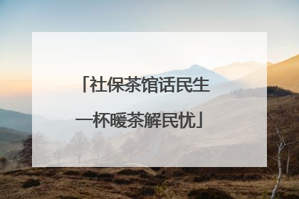 社保茶馆话民生 一杯暖茶解民忧