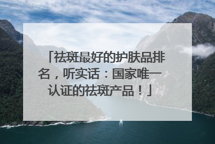 祛斑最好的护肤品排名，听实话：国家唯一认证的祛斑产品！
