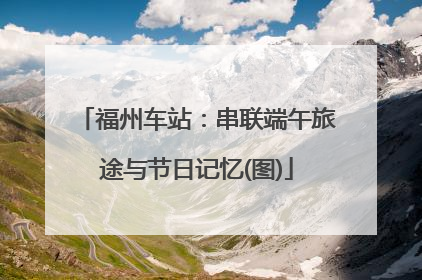 福州车站：串联端午旅途与节日记忆(图)