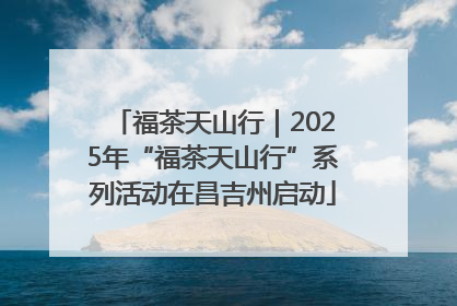 福茶天山行｜2025年“福茶天山行”系列活动在昌吉州启动