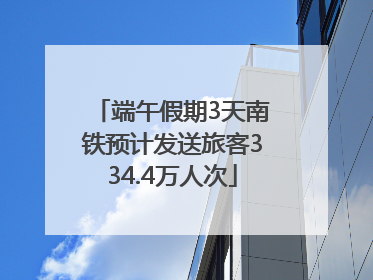 端午假期3天南铁预计发送旅客334.4万人次