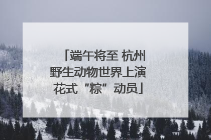 端午将至 杭州野生动物世界上演花式“粽”动员