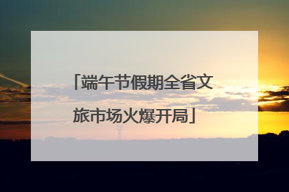 端午节假期全省文旅市场火爆开局