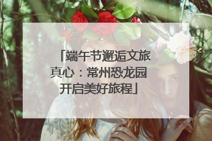 端午节邂逅文旅真心：常州恐龙园开启美好旅程