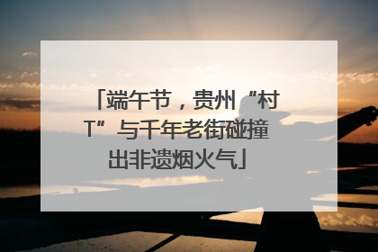 端午节，贵州“村T”与千年老街碰撞出非遗烟火气