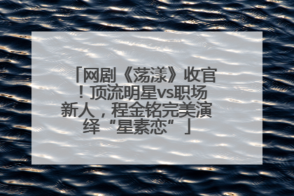 网剧《荡漾》收官！顶流明星vs职场新人，程金铭完美演绎“星素恋”