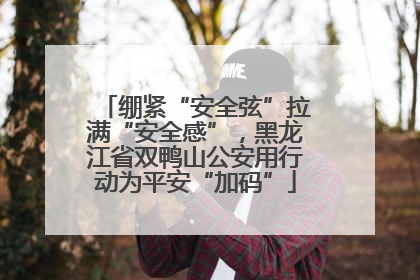 绷紧“安全弦”拉满“安全感”，黑龙江省双鸭山公安用行动为平安“加码”