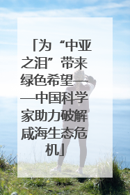 为“中亚之泪”带来绿色希望——中国科学家助力破解咸海生态危机