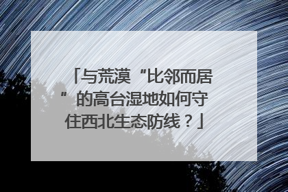 与荒漠“比邻而居”的高台湿地如何守住西北生态防线？
