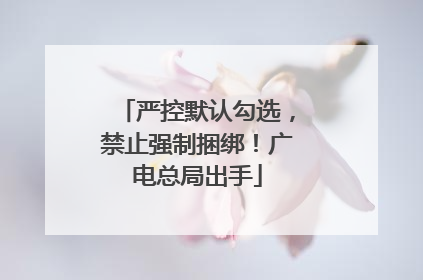 严控默认勾选，禁止强制捆绑！广电总局出手