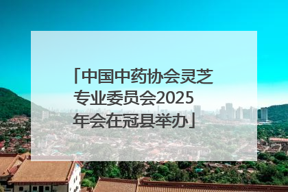 中国中药协会灵芝专业委员会2025年会在冠县举办