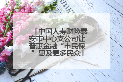 中国人寿财险泰安市中心支公司让普惠金融“市民保”惠及更多民众