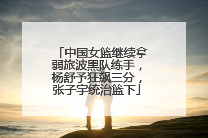 中国女篮继续拿弱旅波黑队练手，杨舒予狂飙三分，张子宇统治篮下