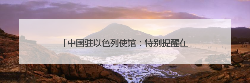 中国驻以色列使馆：特别提醒在以中国公民切实加强安全防范