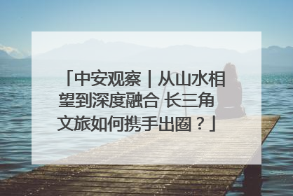 中安观察｜从山水相望到深度融合 长三角文旅如何携手出圈？