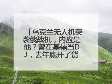 乌克兰无人机突袭俄战机，内应是他？曾在基辅当DJ，去年底开了货运公司