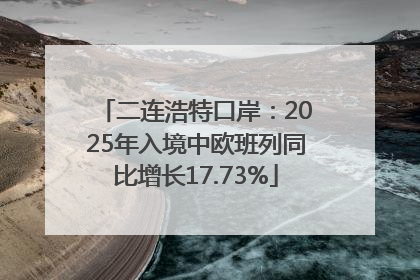 二连浩特口岸：2025年入境中欧班列同比增长17.73%