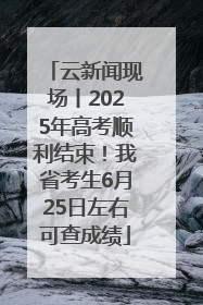 云新闻现场丨2025年高考顺利结束！我省考生6月25日左右可查成绩