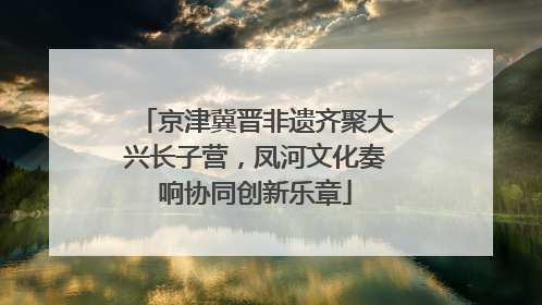 京津冀晋非遗齐聚大兴长子营，凤河文化奏响协同创新乐章
