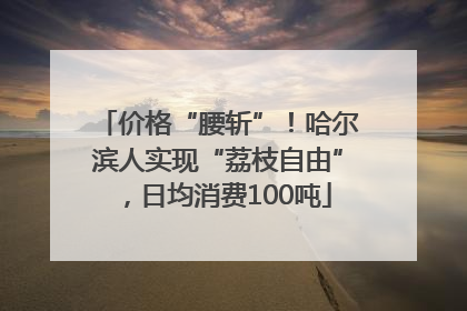 价格“腰斩”！哈尔滨人实现“荔枝自由”，日均消费100吨
