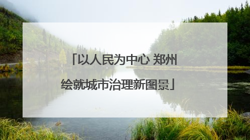 以人民为中心 郑州绘就城市治理新图景