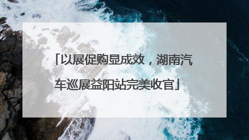 以展促购显成效，湖南汽车巡展益阳站完美收官