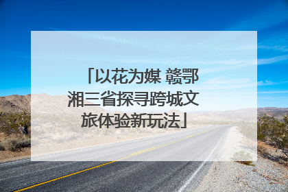 以花为媒 赣鄂湘三省探寻跨城文旅体验新玩法