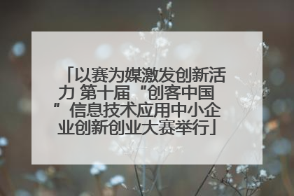 以赛为媒激发创新活力 第十届“创客中国”信息技术应用中小企业创新创业大赛举行