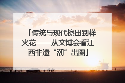 传统与现代擦出别样火花——从文博会看江西非遗“潮”出圈