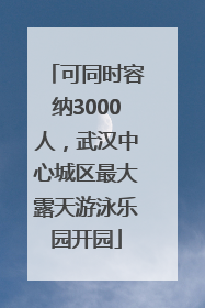 可同时容纳3000人，武汉中心城区最大露天游泳乐园开园