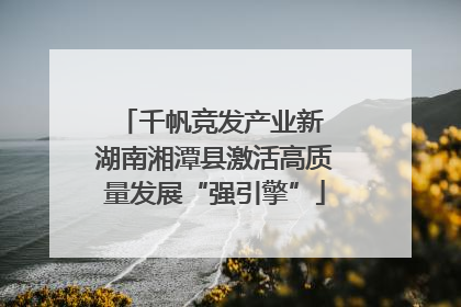 千帆竞发产业新 湖南湘潭县激活高质量发展“强引擎”