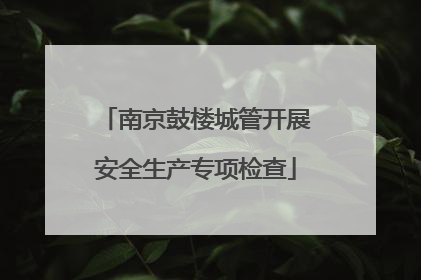 南京鼓楼城管开展安全生产专项检查